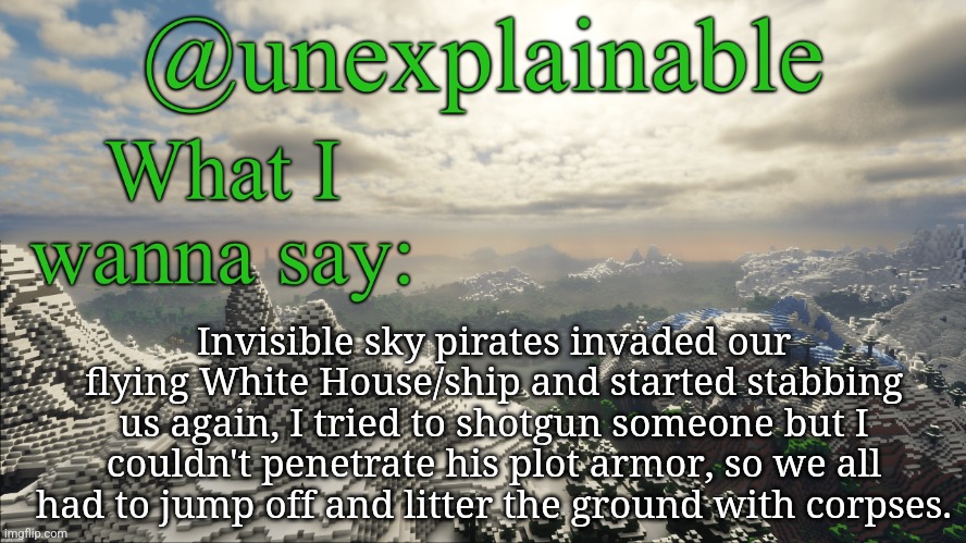 What I have to say: | Invisible sky pirates invaded our flying White House/ship and started stabbing us again, I tried to shotgun someone but I couldn't penetrate his plot armor, so we all had to jump off and litter the ground with corpses. | image tagged in what i have to say | made w/ Imgflip meme maker