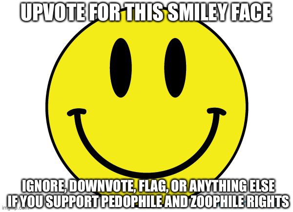 Upvote for this Smiley Face | UPVOTE FOR THIS SMILEY FACE; IGNORE, DOWNVOTE, FLAG, OR ANYTHING ELSE IF YOU SUPPORT PEDOPHILE AND ZOOPHILE RIGHTS | image tagged in smiley face,upvote | made w/ Imgflip meme maker