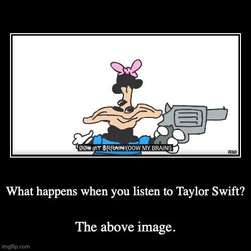 What happens when you listen to Taylor Swift? | The above image. | image tagged in funny,demotivationals | made w/ Imgflip demotivational maker