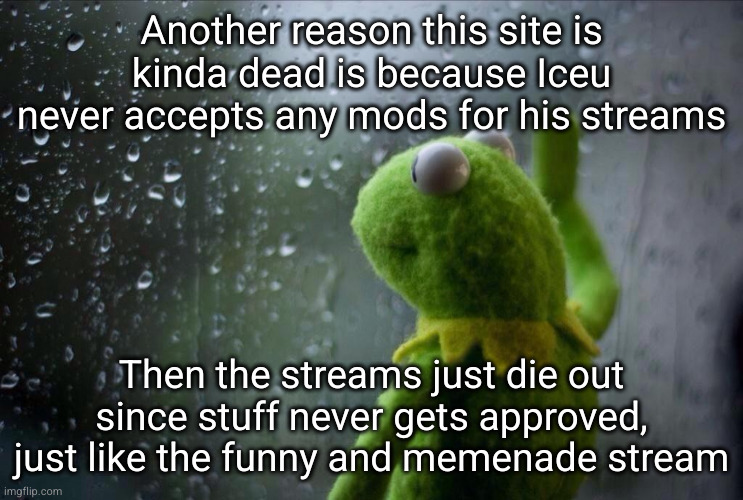 and Ice owns way too many streams to be doing this, he's got a responsibility | Another reason this site is kinda dead is because Iceu never accepts any mods for his streams; Then the streams just die out since stuff never gets approved, just like the funny and memenade stream | image tagged in sad kermit,sad,sad but true,iceu,streams,dead | made w/ Imgflip meme maker