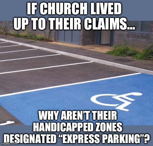 Church handicap parking | IF CHURCH LIVED UP TO THEIR CLAIMS…; WHY AREN’T THEIR HANDICAPPED ZONES DESIGNATED “EXPRESS PARKING”? | image tagged in handicap parking,false advertising,religion,christian apologists,fake people,lying | made w/ Imgflip meme maker