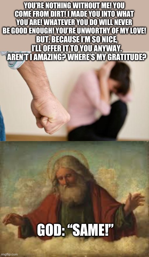 Religion is spiritual communism | YOU’RE NOTHING WITHOUT ME! YOU COME FROM DIRT! I MADE YOU INTO WHAT YOU ARE! WHATEVER YOU DO WILL NEVER BE GOOD ENOUGH! YOU’RE UNWORTHY OF MY LOVE! BUT, BECAUSE I’M SO NICE, I’LL OFFER IT TO YOU ANYWAY. AREN’T I AMAZING? WHERE’S MY GRATITUDE? GOD: “SAME!” | image tagged in god,religion,trauma bond,daily abuse,stockholm syndrome,sociopathy | made w/ Imgflip meme maker