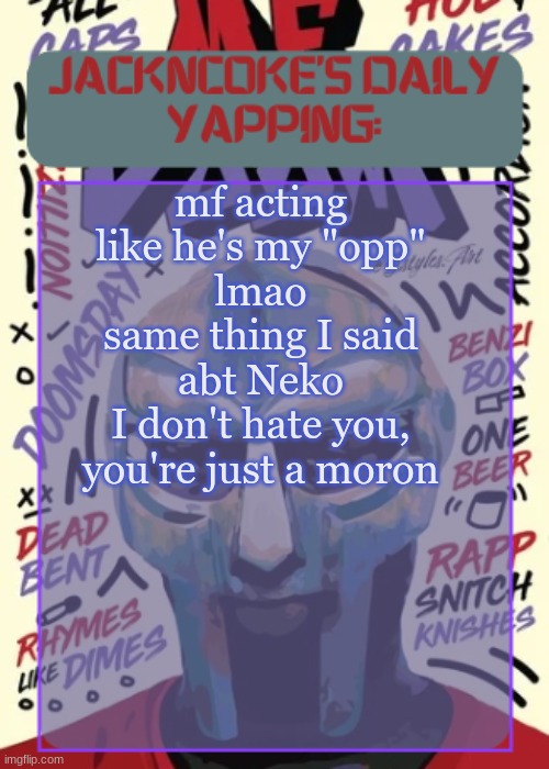 JackNCoke | mf acting like he's my "opp"
lmao
same thing I said abt Neko
I don't hate you, you're just a moron | image tagged in jackncoke | made w/ Imgflip meme maker