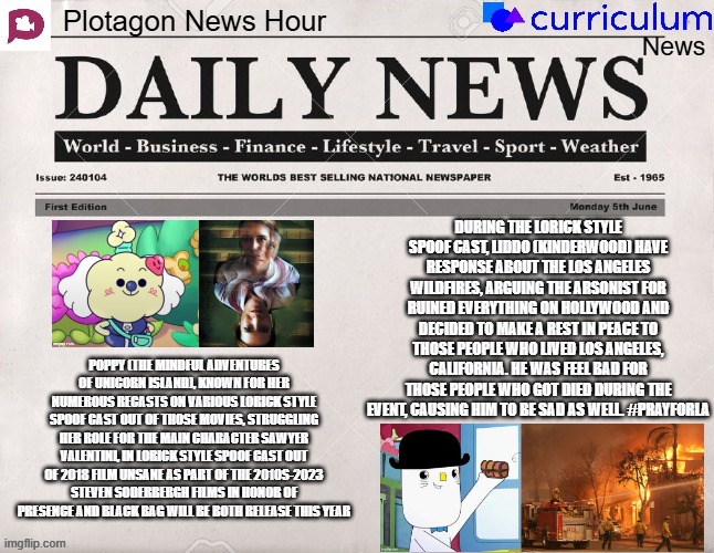 Plotagon News Hour and Curriculum News Newspaper 8 | DURING THE LORICK STYLE SPOOF CAST, LIDDO (KINDERWOOD) HAVE RESPONSE ABOUT THE LOS ANGELES WILDFIRES, ARGUING THE ARSONIST FOR RUINED EVERYTHING ON HOLLYWOOD AND DECIDED TO MAKE A REST IN PEACE TO THOSE PEOPLE WHO LIVED LOS ANGELES, CALIFORNIA. HE WAS FEEL BAD FOR THOSE PEOPLE WHO GOT DIED DURING THE EVENT, CAUSING HIM TO BE SAD AS WELL. #PRAYFORLA; POPPY (THE MINDFUL ADVENTURES OF UNICORN ISLAND), KNOWN FOR HER NUMEROUS RECASTS ON VARIOUS LORICK STYLE SPOOF CAST OUT OF THOSE MOVIES, STRUGGLING HER ROLE FOR THE MAIN CHARACTER SAWYER VALENTINI, IN LORICK STYLE SPOOF CAST OUT OF 2018 FILM UNSANE AS PART OF THE 2010S-2023 STEVEN SODERBERGH FILMS IN HONOR OF PRESENCE AND BLACK BAG WILL BE BOTH RELEASE THIS YEAR | image tagged in plotagon news hour and curriculum news newspaper,meme,spoof cast,the mindful adventures of unicorn island,wildfire,kinderwood | made w/ Imgflip meme maker