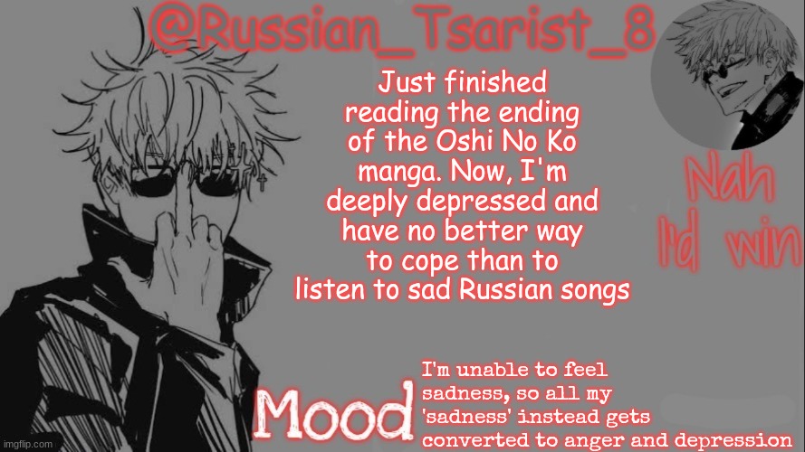 Russian_Tsarist_8 announcement temp (Thanks, Gojo-Satoru) | Just finished reading the ending of the Oshi No Ko manga. Now, I'm deeply depressed and have no better way to cope than to listen to sad Russian songs; I'm unable to feel sadness, so all my 'sadness' instead gets converted to anger and depression | image tagged in russian_tsarist_8 announcement temp thanks gojo-satoru | made w/ Imgflip meme maker