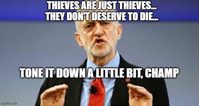 Corbyn - tone it down abit | TONE IT DOWN A LITTLE BIT, CHAMP THIEVES ARE JUST THIEVES...


THEY DON'T DESERVE TO DIE... | image tagged in corbyn - tone it down abit | made w/ Imgflip meme maker