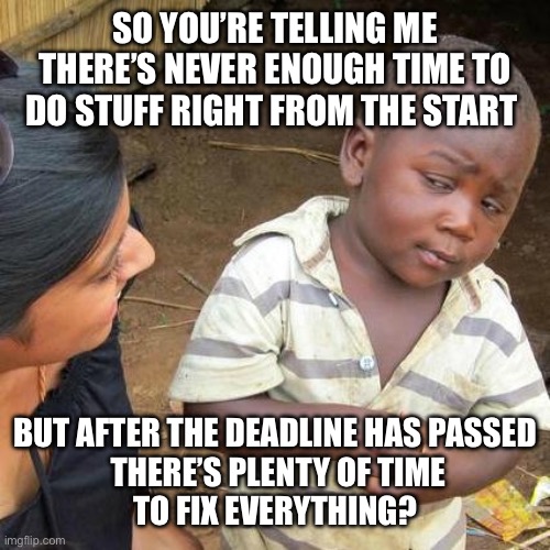 Fix everything afterwards | SO YOU’RE TELLING ME THERE’S NEVER ENOUGH TIME TO DO STUFF RIGHT FROM THE START; BUT AFTER THE DEADLINE HAS PASSED
 THERE’S PLENTY OF TIME
TO FIX EVERYTHING? | image tagged in memes,third world skeptical kid,deadline,fix,everything,not enough time | made w/ Imgflip meme maker