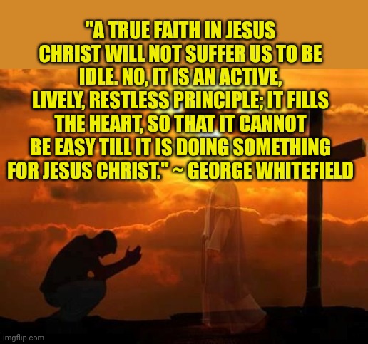 Kneeling man | "A TRUE FAITH IN JESUS CHRIST WILL NOT SUFFER US TO BE IDLE. NO, IT IS AN ACTIVE, LIVELY, RESTLESS PRINCIPLE; IT FILLS THE HEART, SO THAT IT CANNOT BE EASY TILL IT IS DOING SOMETHING FOR JESUS CHRIST." ~ GEORGE WHITEFIELD | image tagged in kneeling man | made w/ Imgflip meme maker