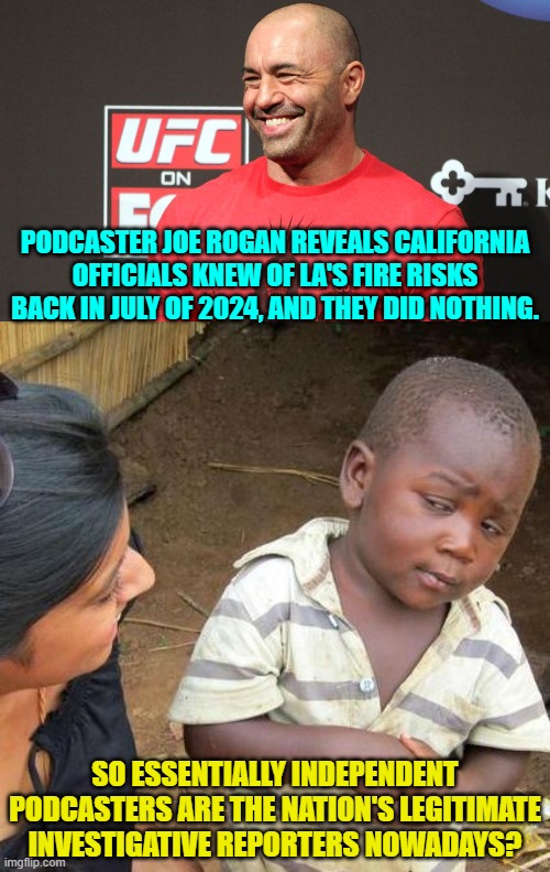 Yes, they are . . . and notice that they almost all bat for the conservatives? | PODCASTER JOE ROGAN REVEALS CALIFORNIA OFFICIALS KNEW OF LA'S FIRE RISKS BACK IN JULY OF 2024, AND THEY DID NOTHING. SO ESSENTIALLY INDEPENDENT PODCASTERS ARE THE NATION'S LEGITIMATE INVESTIGATIVE REPORTERS NOWADAYS? | image tagged in third world skeptical kid | made w/ Imgflip meme maker