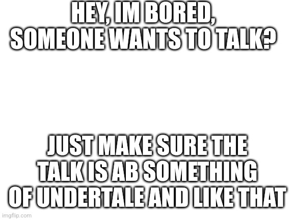 Blank White Template | HEY, IM BORED, SOMEONE WANTS TO TALK? JUST MAKE SURE THE TALK IS AB SOMETHING OF UNDERTALE AND LIKE THAT | image tagged in blank white template | made w/ Imgflip meme maker