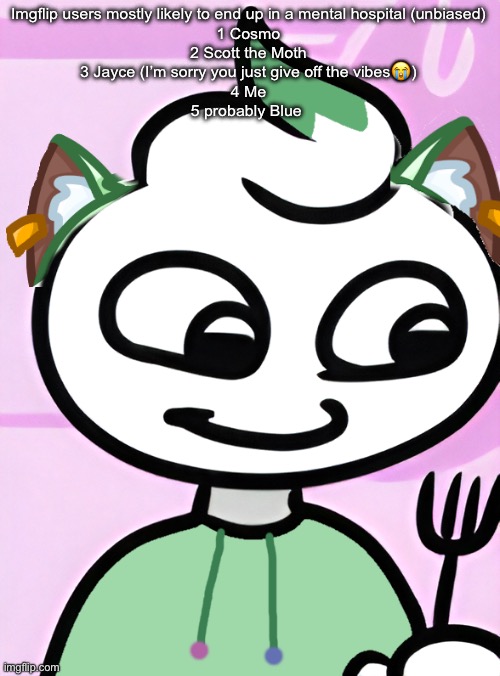 Neko as a Swirly (OG design by Cosmo.PNG) | Imgflip users mostly likely to end up in a mental hospital (unbiased)
1 Cosmo
2 Scott the Moth
3 Jayce (I’m sorry you just give off the vibes😭)
4 Me
5 probably Blue | image tagged in neko as a swirly og design by cosmo png | made w/ Imgflip meme maker