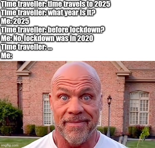 There's a new mysterious illness found in china | Time traveller: time travels to 2025
Time traveller: what year is it?
Me: 2025
Time traveller: before lockdown?
Me: No, lockdown was in 2020
Time traveller: ...
Me: | image tagged in kurt angle stare,covid-19,lockdown,time travel,stare,here we go again | made w/ Imgflip meme maker