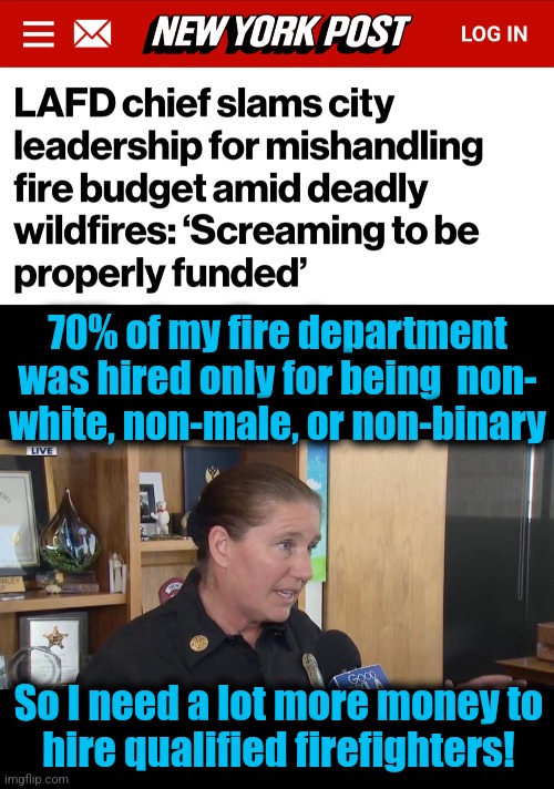 MORE money! | 70% of my fire department
was hired only for being  non-
white, non-male, or non-binary; So I need a lot more money to
hire qualified firefighters! | image tagged in memes,dei,los angeles,fire department,democrats,incompetence | made w/ Imgflip meme maker