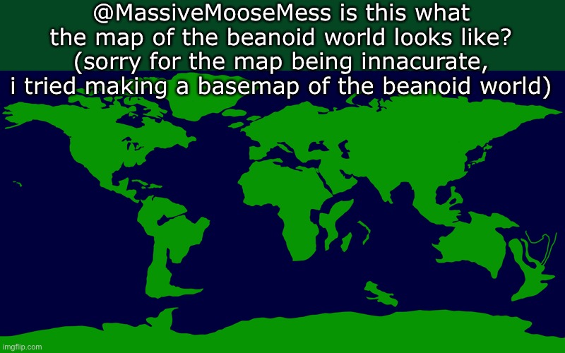 @MassiveMooseMess is this what the map of the beanoid world looks like?
(sorry for the map being innacurate, i tried making a basemap of the beanoid world) | made w/ Imgflip meme maker