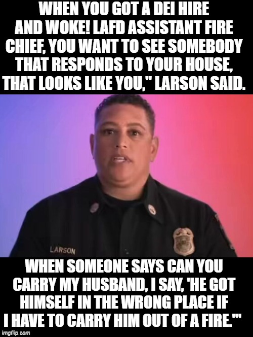 When you got a DEI hire that is WOKE AF!!! | WHEN YOU GOT A DEI HIRE AND WOKE! LAFD ASSISTANT FIRE CHIEF, YOU WANT TO SEE SOMEBODY THAT RESPONDS TO YOUR HOUSE, THAT LOOKS LIKE YOU," LARSON SAID. WHEN SOMEONE SAYS CAN YOU CARRY MY HUSBAND, I SAY, 'HE GOT HIMSELF IN THE WRONG PLACE IF I HAVE TO CARRY HIM OUT OF A FIRE.'" | image tagged in sam elliott special kind of stupid | made w/ Imgflip meme maker