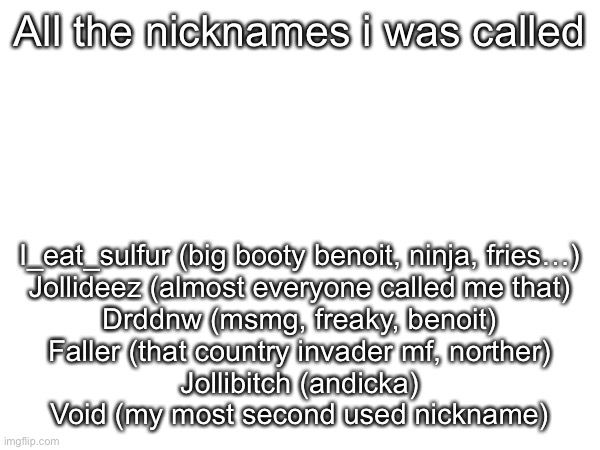 All the nicknames i was called; I_eat_sulfur (big booty benoit, ninja, fries…)
Jollideez (almost everyone called me that)
Drddnw (msmg, freaky, benoit)
Faller (that country invader mf, norther)
Jollibitch (andicka)
Void (my most second used nickname) | made w/ Imgflip meme maker