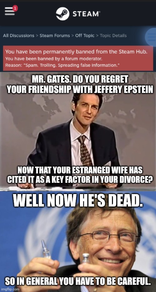 MR. GATES. DO YOU REGRET YOUR FRIENDSHIP WITH JEFFERY EPSTEIN; NOW THAT YOUR ESTRANGED WIFE HAS CITED IT AS A KEY FACTOR IN YOUR DIVORCE? WELL NOW HE'S DEAD. SO IN GENERAL YOU HAVE TO BE CAREFUL. | image tagged in weekend update with norm,bill gates loves vaccines | made w/ Imgflip meme maker