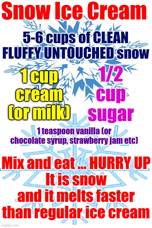 Don't Eat The Yellow Snow | Snow Ice Cream; 5-6 cups of CLEAN FLUFFY UNTOUCHED snow; 1 cup cream (or milk); 1/2 cup sugar; 1 teaspoon vanilla (or chocolate syrup, strawberry jam etc); Mix and eat ... HURRY UP
It is snow and it melts faster than regular ice cream | image tagged in snow,snow day,snow ice cream,snowflake,recipe for fun,memes | made w/ Imgflip meme maker