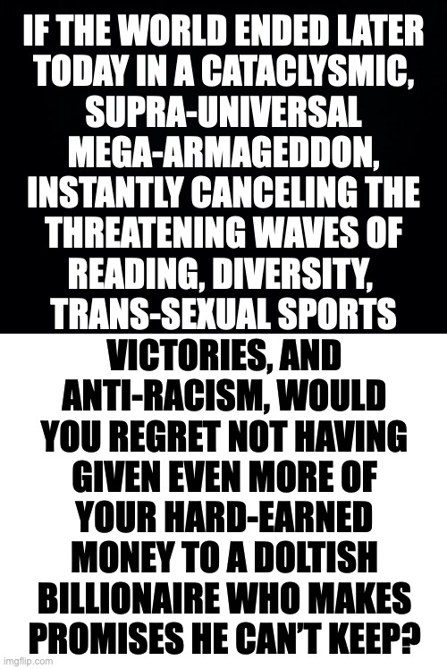 Just try to imagine. | IF THE WORLD ENDED LATER
TODAY IN A CATACLYSMIC,
SUPRA-UNIVERSAL
MEGA-ARMAGEDDON,
INSTANTLY CANCELING THE
THREATENING WAVES OF
READING, DIVERSITY, 
TRANS-SEXUAL SPORTS; VICTORIES, AND
ANTI-RACISM, WOULD
YOU REGRET NOT HAVING
GIVEN EVEN MORE OF
YOUR HARD-EARNED
MONEY TO A DOLTISH
BILLIONAIRE WHO MAKES
PROMISES HE CAN’T KEEP? | image tagged in memes,the end is near,imagine,prepare yourself | made w/ Imgflip meme maker