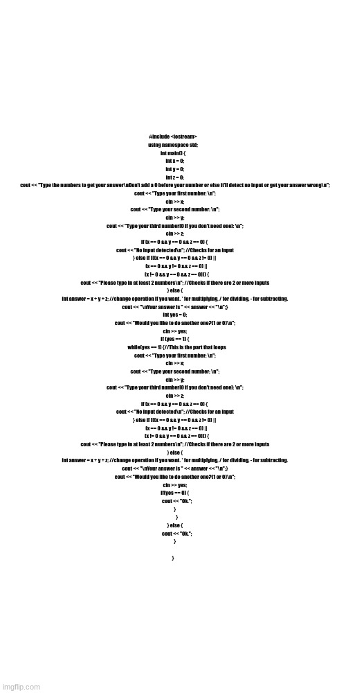 #include <iostream>
using namespace std;
int main() {
    int x = 0;
    int y = 0;
    int z = 0;
    cout << "Type the numbers to get your answer\nDon't add a 0 before your number or else it'll detect no input or get your answer wrong\n";
    cout << "Type your first number: \n";
    cin >> x;
    cout << "Type your second number: \n";
    cin >> y;
    cout << "Type your third number[0 if you don't need one]: \n";
    cin >> z;
    if (x == 0 && y == 0 && z == 0) { 
    cout << "No input detected\n"; //Checks for an input
    } else if (((x == 0 && y == 0 && z != 0) || 
        (x == 0 && y != 0 && z == 0) || 
        (x != 0 && y == 0 && z == 0))) {
    cout << "Please type in at least 2 numbers\n"; //Checks if there are 2 or more inputs
    } else {
    int answer = x + y + z; //change operation if you want. * for multiplying, / for dividing, - for subtracting.
    cout << "\nYour answer is " << answer << "\n";}
    int yes = 0;
    cout << "Would you like to do another one?(1 or 0)\n";
    cin >> yes;
    if (yes == 1) {
        while(yes == 1) {//This is the part that loops
    cout << "Type your first number: \n";
    cin >> x;
    cout << "Type your second number: \n";
    cin >> y;
    cout << "Type your third number[0 if you don't need one]: \n";
    cin >> z;
    if (x == 0 && y == 0 && z == 0) { 
    cout << "No input detected\n"; //Checks for an input
    } else if (((x == 0 && y == 0 && z != 0) || 
        (x == 0 && y != 0 && z == 0) || 
        (x != 0 && y == 0 && z == 0))) {
    cout << "Please type in at least 2 numbers\n"; //Checks if there are 2 or more inputs
    } else {
    int answer = x + y + z; //change operation if you want. * for multiplying, / for dividing, - for subtracting.
    cout << "\nYour answer is " << answer << "\n";}
    cout << "Would you like to do another one?(1 or 0)\n";
    cin >> yes;
    if(yes == 0) {
        cout << "Ok.";
    }
        }
    } else {
        cout << "Ok.";
    }
    
} | made w/ Imgflip meme maker