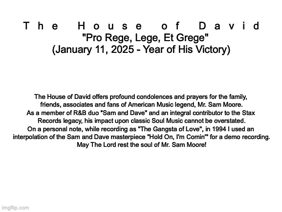 The Late, Great Mr. Sam Moore | T   h   e       H   o   u   s   e       o   f       D   a   v   i   d

   "Pro Rege, Lege, Et Grege"
(January 11, 2025 - Year of His Victory); The House of David offers profound condolences and prayers for the family, 
friends, associates and fans of American Music legend, Mr. Sam Moore.
As a member of R&B duo "Sam and Dave" and an integral contributor to the Stax 
Records legacy, his impact upon classic Soul Music cannot be overstated.
On a personal note, while recording as "The Gangsta of Love", in 1994 I used an 
interpolation of the Sam and Dave masterpiece "Hold On, I'm Comin'" for a demo recording.
May The Lord rest the soul of Mr. Sam Moore! | image tagged in blank white template | made w/ Imgflip meme maker