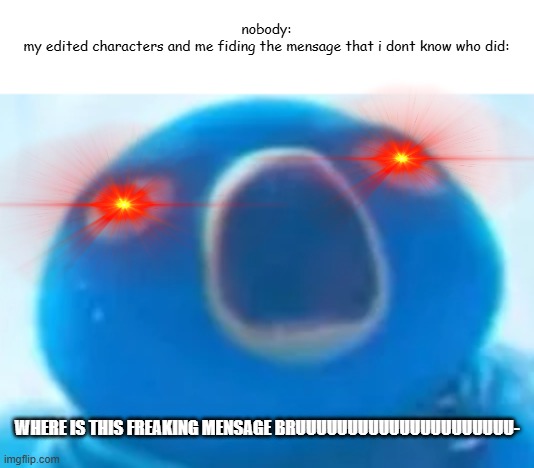 AaAaAAAAAAaaaaAAAa | nobody:

my edited characters and me fiding the mensage that i dont know who did:; WHERE IS THIS FREAKING MENSAGE BRUUUUUUUUUUUUUUUUUUUUU- | image tagged in aaaaaaaaaaaaaaaaaa | made w/ Imgflip meme maker