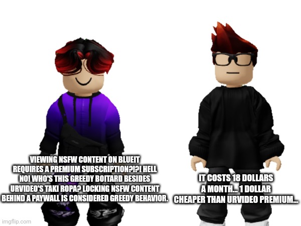 Locking NSFW content behind a paywall is considered greedy, according to William. | IT COSTS 18 DOLLARS A MONTH... 1 DOLLAR CHEAPER THAN URVIDEO PREMIUM... VIEWING NSFW CONTENT ON BLUEIT REQUIRES A PREMIUM SUBSCRIPTION?!?! HELL NO! WHO'S THIS GREEDY BOITARD BESIDES URVIDEO'S TAKI ROPA? LOCKING NSFW CONTENT BEHIND A PAYWALL IS CONSIDERED GREEDY BEHAVIOR. | image tagged in greedy,mc,william,nsfw,paywall | made w/ Imgflip meme maker