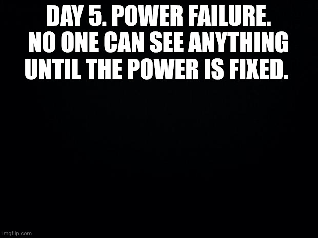 Black background | DAY 5. POWER FAILURE. NO ONE CAN SEE ANYTHING UNTIL THE POWER IS FIXED. | image tagged in black background | made w/ Imgflip meme maker