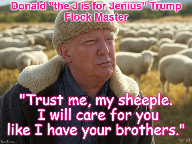 Flock Master - I will care for you like your brothers | Donald "the J is for Jenius" Trump
Flock Master; "Trust me, my sheeple.  I will care for you like I have your brothers." | image tagged in sheeple,trump cult,party of trump,republicans,poorly educated,stupid people | made w/ Imgflip meme maker