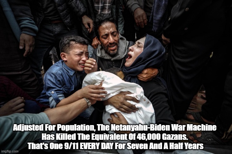 The Netanyahu-Biden War Machine: The Lethal Destruction Of 2,706 Twin Tower Topplings | Adjusted For Population, The Netanyahu-Biden War Machine 
Has Killed The Equivalent Of 46,000 Gazans. 
That's One 9/11 EVERY DAY For Seven And A Half Years | image tagged in netanyahu genocide,biden genocide,gaza death toll | made w/ Imgflip meme maker