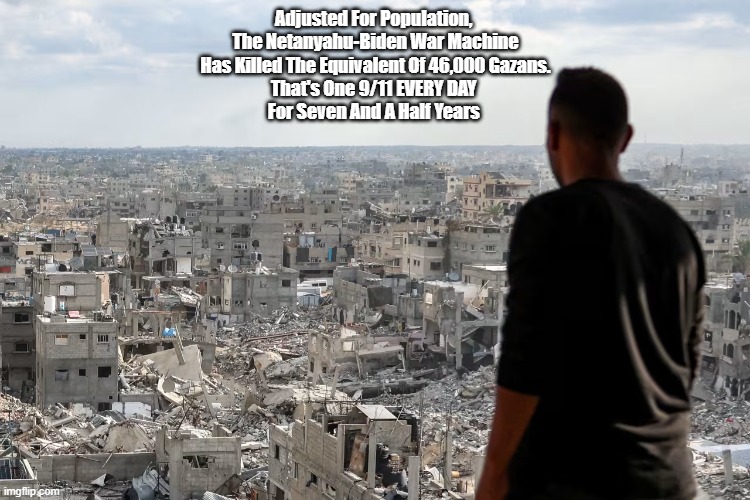 Gaza Has Experienced The Population-Adusted Carnage Of A Twin Tower Collapse Every Single Day For Seven And A Half Years | Adjusted For Population, 
The Netanyahu-Biden War Machine
Has Killed The Equivalent Of 46,000 Gazans.
That's One 9/11 EVERY DAY 
For Seven And A Half Years | image tagged in gaza,netanyahu,death toll,9/11,genocide | made w/ Imgflip meme maker