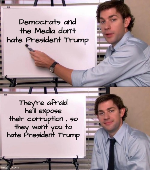 Are you convinced yet ? | Democrats and the Media don't hate President Trump; They're afraid he'll expose their corruption , so they want you to hate President Trump | image tagged in jim halpert explains,biased media,democrats,haters gonna hate,believe in something,think for yourself | made w/ Imgflip meme maker