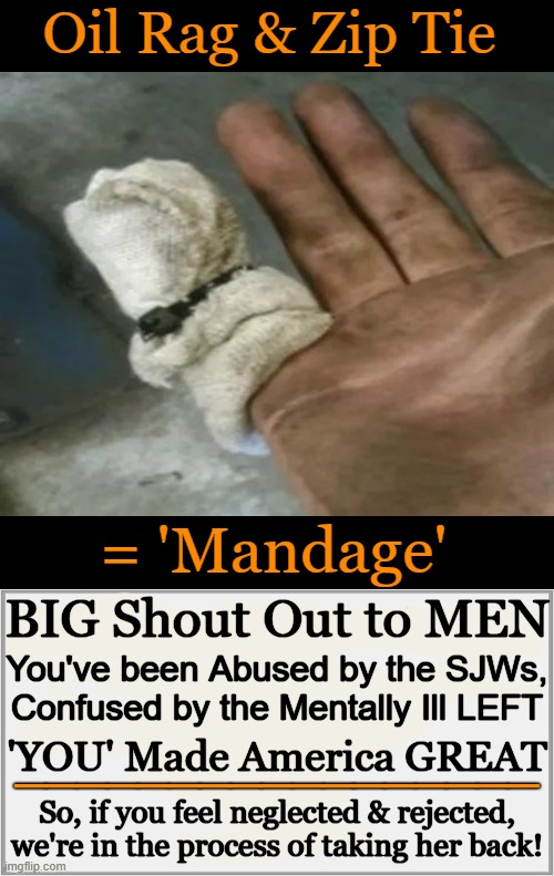 The "non-male, non-binary & non-white" insanity will end! | Oil Rag & Zip Tie; = 'Mandage'; BIG Shout Out to MEN; You've been Abused by the SJWs,
Confused by the Mentally Ill LEFT; 'YOU' Made America GREAT; _________________; So, if you feel neglected & rejected,
we're in the process of taking her back! | image tagged in taking a knee,no more,peace through strength,men,appreciation,stop the division of men and women | made w/ Imgflip meme maker