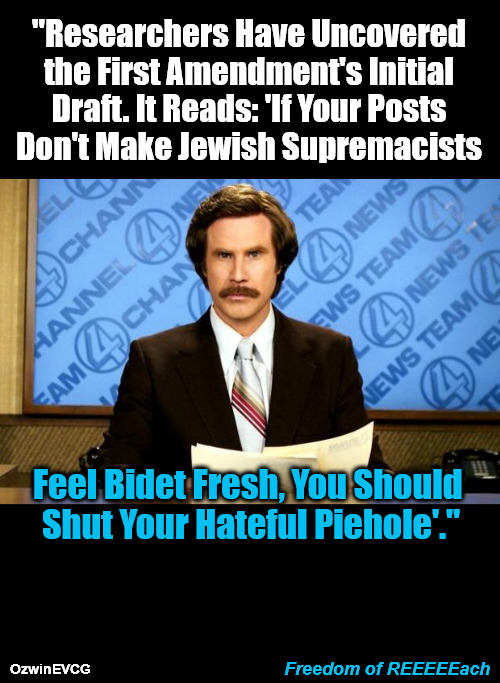 Dedicated to the Anti-American shADyL's Anti-White Jonny Greeny | "Researchers Have Uncovered 

the First Amendment's Initial 

Draft. It Reads: 'If Your Posts 

Don't Make Jewish Supremacists; Feel Bidet Fresh, You Should 

Shut Your Hateful Piehole'."; Freedom of REEEEEach; OzwinEVCG | image tagged in breaking news,ron burgundy,freedom of speech,freedom of reach,freedom of dumb rhymes,occupied usa | made w/ Imgflip meme maker