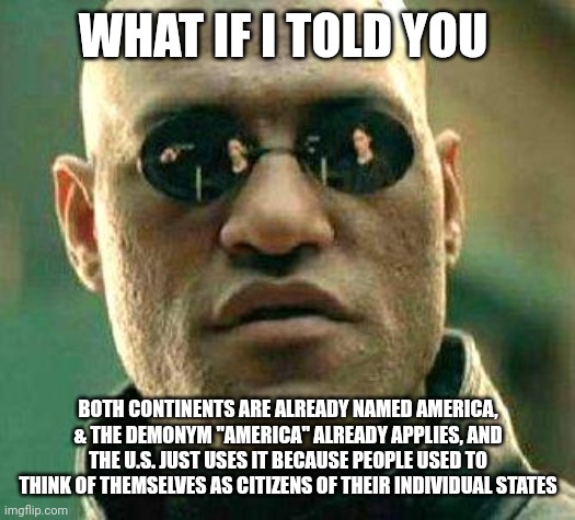 America annexations | WHAT IF I TOLD YOU; BOTH CONTINENTS ARE ALREADY NAMED AMERICA, & THE DEMONYM "AMERICA" ALREADY APPLIES, AND THE U.S. JUST USES IT BECAUSE PEOPLE USED TO THINK OF THEMSELVES AS CITIZENS OF THEIR INDIVIDUAL STATES | image tagged in what if i told you,america,trump | made w/ Imgflip meme maker