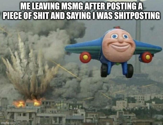 true story | ME LEAVING MSMG AFTER POSTING A PIECE OF SHIT AND SAYING I WAS SHITPOSTING | image tagged in plane flying from explosions | made w/ Imgflip meme maker