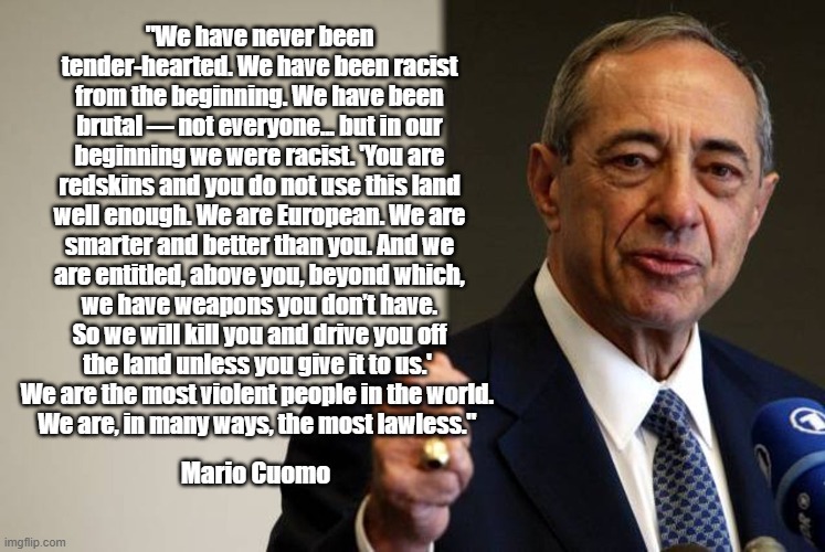 "We Are The Most Violent People In The World," Mario Cuomo | "We have never been tender-hearted. We have been racist from the beginning. We have been brutal — not everyone... but in our beginning we were racist. 'You are redskins and you do not use this land well enough. We are European. We are smarter and better than you. And we are entitled, above you, beyond which, we have weapons you don’t have. So we will kill you and drive you off the land unless you give it to us.' 
We are the most violent people in the world. 
We are, in many ways, the most lawless."; Mario Cuomo | image tagged in mario cuomo,1984 dnc keynote address,we are the most violent people in the world | made w/ Imgflip meme maker