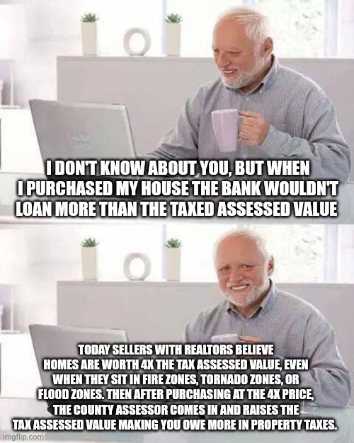 Hide the Pain Harold Meme | I DON'T KNOW ABOUT YOU, BUT WHEN I PURCHASED MY HOUSE THE BANK WOULDN'T LOAN MORE THAN THE TAXED ASSESSED VALUE; TODAY SELLERS WITH REALTORS BELIEVE HOMES ARE WORTH 4X THE TAX ASSESSED VALUE, EVEN WHEN THEY SIT IN FIRE ZONES, TORNADO ZONES, OR FLOOD ZONES. THEN AFTER PURCHASING AT THE 4X PRICE, THE COUNTY ASSESSOR COMES IN AND RAISES THE TAX ASSESSED VALUE MAKING YOU OWE MORE IN PROPERTY TAXES. | image tagged in memes,hide the pain harold | made w/ Imgflip meme maker