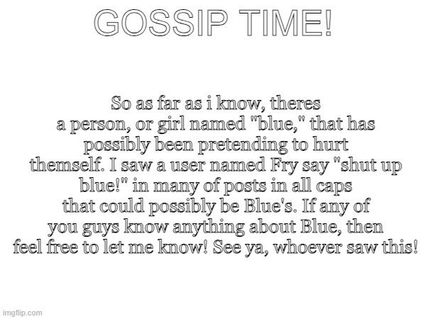 gossip | So as far as i know, theres a person, or girl named "blue," that has possibly been pretending to hurt themself. I saw a user named Fry say "shut up blue!" in many of posts in all caps that could possibly be Blue's. If any of you guys know anything about Blue, then feel free to let me know! See ya, whoever saw this! GOSSIP TIME! | image tagged in gossip,girls gossiping | made w/ Imgflip meme maker