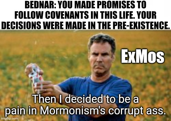 ?too Bednar | BEDNAR: YOU MADE PROMISES TO FOLLOW COVENANTS IN THIS LIFE. YOUR DECISIONS WERE MADE IN THE PRE-EXISTENCE. ExMos; Then I decided to be a pain in Mormonism's corrupt ass. | image tagged in sounds like a 2025 problem | made w/ Imgflip meme maker