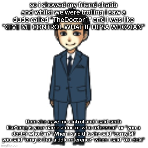 hypocrisy is insane | so i showed my friend chatib and whilst we were trolling i saw a dude called "TheDoctor1" and i was like "GIVE ME CONTROL WHAT IF HE'SA WHOVIAN"; then she gave me cintrol and i said smth like"omg is your name a doctor who reference" or "you a doctor who fan?".When i said this she said "corny.Mf you said "omg is that a ddlc reference" when i said "oki doki" | image tagged in moriarty but a shimeji | made w/ Imgflip meme maker