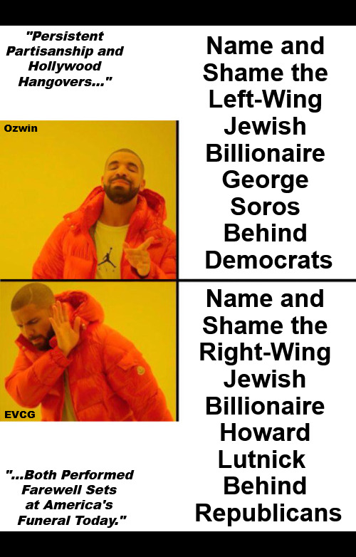 "Persistent Partisanship and Hollywood Hangovers..." "...Both Performed Farewell Sets at America's Funeral Today." | "Persistent 

Partisanship and 

Hollywood 

Hangovers..."; Name and 

Shame the 

Left-Wing 

Jewish 

Billionaire 

George 

Soros 

Behind 

Democrats; Ozwin; Name and 

Shame the 

Right-Wing 

Jewish 

Billionaire 

Howard 

Lutnick  

Behind 

Republicans; EVCG; "...Both Performed 

Farewell Sets 

at America's 

Funeral Today." | image tagged in partisanship,double standard,right wing,left wing,drake,oligarchs | made w/ Imgflip meme maker