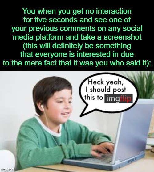 . | You when you get no interaction for five seconds and see one of your previous comments on any social media platform and take a screenshot (this will definitely be something that everyone is interested in due to the mere fact that it was you who said it): | image tagged in underageposting on imgflip 1 5 inspired by the_vigilante s post | made w/ Imgflip meme maker