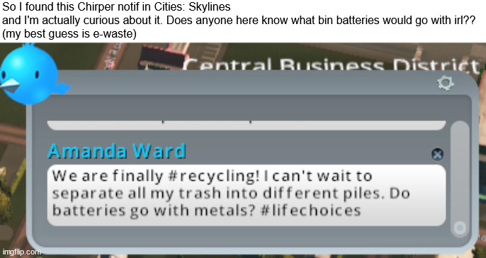 So I found this Chirper notif in Cities: Skylines and I'm actually curious about it. Does anyone here know what bin batteries would go with irl??
(my best guess is e-waste) | image tagged in question,cities skylines,gaming | made w/ Imgflip meme maker