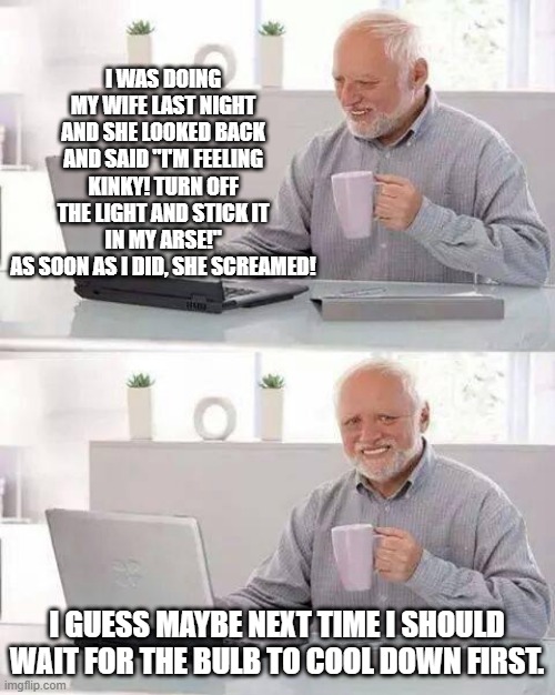 Enlightening Sex | I WAS DOING MY WIFE LAST NIGHT AND SHE LOOKED BACK AND SAID "I'M FEELING KINKY! TURN OFF THE LIGHT AND STICK IT IN MY ARSE!"
AS SOON AS I DID, SHE SCREAMED! I GUESS MAYBE NEXT TIME I SHOULD WAIT FOR THE BULB TO COOL DOWN FIRST. | image tagged in memes,hide the pain harold | made w/ Imgflip meme maker