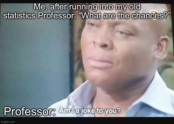 Joke Professor | Me, after running into my old statistics Professor: “What are the chances?”; Professor: | image tagged in am i a joke to you,professor,teacher,statistics,chance | made w/ Imgflip meme maker