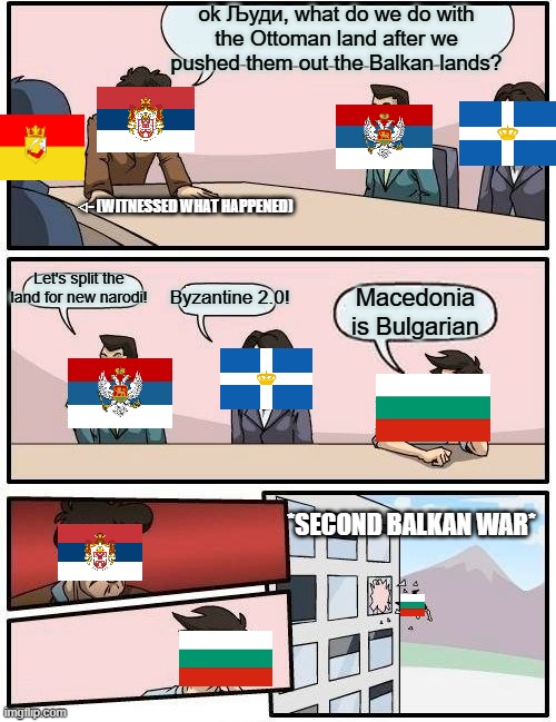 When you want Macedonia but your allies say no: | ok Људи, what do we do with the Ottoman land after we pushed them out the Balkan lands? ⨞- (WITNESSED WHAT HAPPENED); Let's split the land for new narodi! Byzantine 2.0! Macedonia is Bulgarian; *SECOND BALKAN WAR* | image tagged in memes,boardroom meeting suggestion | made w/ Imgflip meme maker