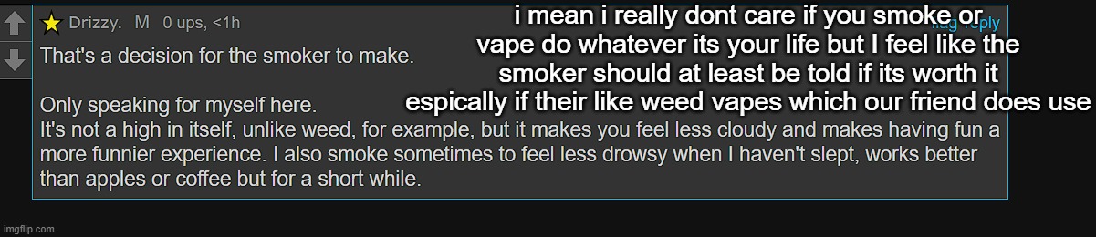 i mean i really dont care if you smoke or vape do whatever its your life but I feel like the smoker should at least be told if its worth it espically if their like weed vapes which our friend does use | made w/ Imgflip meme maker