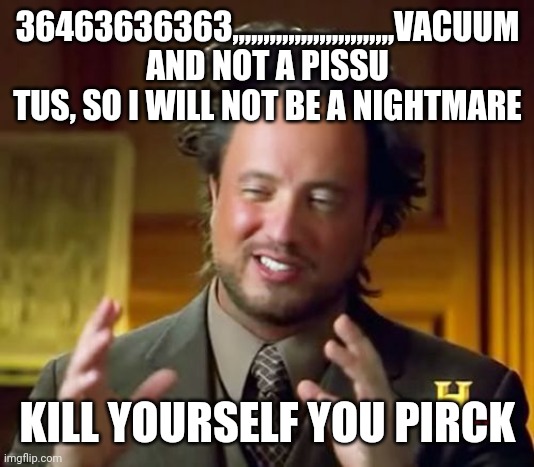 Ancient Aliens | 36463636363,,,,,,,,,,,,,,,,,,,,,,,,,,VACUUM AND NOT A PISSU TUS, SO I WILL NOT BE A NIGHTMARE; KILL YOURSELF YOU PIRCK | image tagged in memes,ancient aliens | made w/ Imgflip meme maker