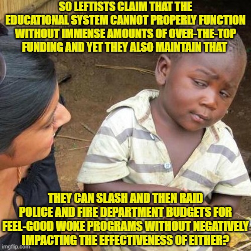 Yeah leftists, reality doesn't work like you 'think' it works. | SO LEFTISTS CLAIM THAT THE EDUCATIONAL SYSTEM CANNOT PROPERLY FUNCTION WITHOUT IMMENSE AMOUNTS OF OVER-THE-TOP FUNDING AND YET THEY ALSO MAINTAIN THAT; THEY CAN SLASH AND THEN RAID POLICE AND FIRE DEPARTMENT BUDGETS FOR FEEL-GOOD WOKE PROGRAMS WITHOUT NEGATIVELY IMPACTING THE EFFECTIVENESS OF EITHER? | image tagged in third world skeptical kid | made w/ Imgflip meme maker